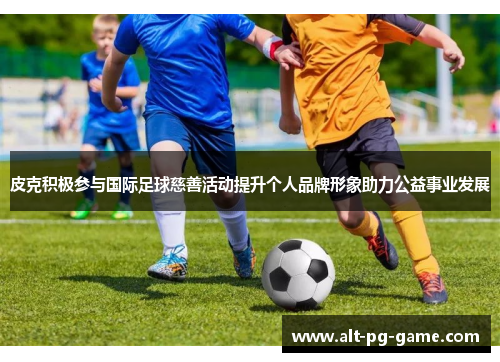 皮克积极参与国际足球慈善活动提升个人品牌形象助力公益事业发展