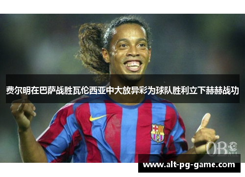 费尔明在巴萨战胜瓦伦西亚中大放异彩为球队胜利立下赫赫战功