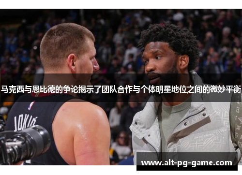 马克西与恩比德的争论揭示了团队合作与个体明星地位之间的微妙平衡
