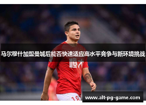 马尔穆什加盟曼城后能否快速适应高水平竞争与新环境挑战