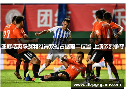 亚冠精英联赛利雅得双雄占据前二位置 上演激烈争夺